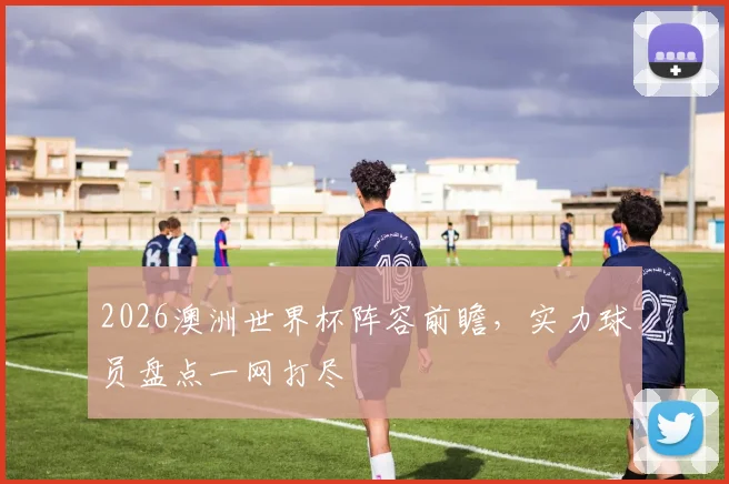 2026澳洲世界杯阵容前瞻，实力球员盘点一网打尽