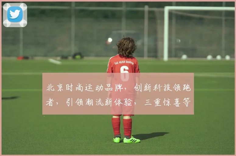北京时尚运动品牌，创新科技领跑者，引领潮流新体验，三重惊喜等你来发现