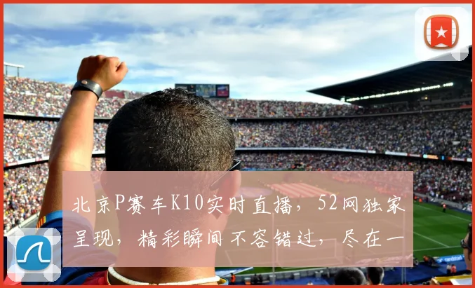 北京P赛车K10实时直播，52网独家呈现，精彩瞬间不容错过，尽在一场一触即发