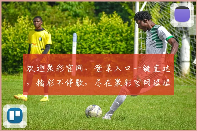 欢迎聚彩官网，登录入口一键直达，精彩不停歇，尽在聚彩官网逗逗逗